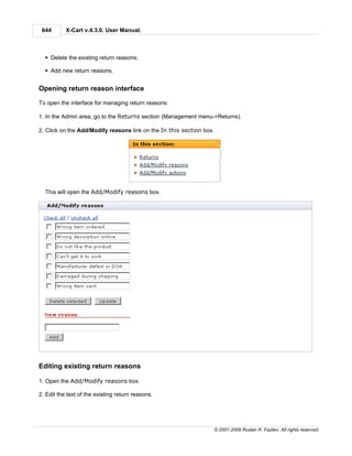 644       X-Cart v.4.3.0. User Manual.



  § Delete the existing return reasons;

  § Add new return reasons.


Opening return reason interface

To open the interface for managing return reasons:

1. In the Admin area, go to the Returns section (Management menu->Returns).

2. Click on the Add/Modify reasons link on the In this section box.




  This will open the Add/Modify reasons box.




Editing existing return reasons

1. Open the Add/Modify reasons box.

2. Edit the text of the existing return reasons.




                                                                      © 2001-2009 Ruslan R. Fazliev. All rights reserved.
 