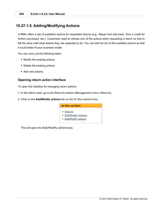 646       X-Cart v.4.3.0. User Manual.



10.27.1.5. Adding/Modifying Actions

 X-RMA offers a set of predefine actions for requested returns (e.g., Repair and ship back, Give a credit for
 further purchases, etc.). Customers need to choose one of the actions when requesting a return so that to
 tell the store staff what actions they are expected to do. You can edit the list of the available actions so that
 it could better fit your business model.

 You can carry out the following tasks:

   § Modify the existing actions;

   § Delete the existing actions;

   § Add new actions.


 Opening return action interface

 To open the interface for managing return actions:

 1. In the Admin area, go to the Returns section (Management menu->Returns).

 2. Click on the Add/Modify actions link on the In this section box.




   This will open the Add/Modify actions box.




                                                                         © 2001-2009 Ruslan R. Fazliev. All rights reserved.
 