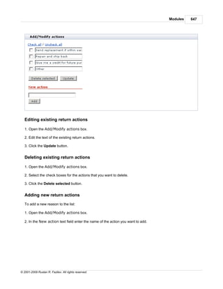 Modules   647




   Editing existing return actions

   1. Open the Add/Modify actions box.

   2. Edit the text of the existing return actions.

   3. Click the Update button.


   Deleting existing return actions

   1. Open the Add/Modify actions box.

   2. Select the check boxes for the actions that you want to delete.

   3. Click the Delete selected button.


   Adding new return actions

   To add a new reason to the list:

   1. Open the Add/Modify actions box.

   2. In the New action text field enter the name of the action you want to add.




© 2001-2009 Ruslan R. Fazliev. All rights reserved.
 