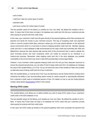 54        X-Cart v.4.3.0. User Manual.



  - card number;

  - "valid from" date (for certain types of cards);

  - expiration date;

  - card issue number (for certain types of cards).

The two possible values for the $store_cc variable are ‘true’ and ‘false’. By default the variable is set to ‘
false’. It means that X-Cart does not keep in its database any credit card info that your customers provide
when paying for products with their credit cards.

In this case, your customers' credit card info goes directly to the payment gateway which then processes the
payment and sends the money to your merchant account. This way of accepting credit card payments
online is common practice these days, because it allows you not to pay special attention to the advanced
secure environment which is a must when it comes to keeping sensitive credit card info. Besides, keeping
credit card info in a store database is not recommended by the major credit card authorities like VISA and
MasterCard, because this task requires high security level of the environment that is used to operate the
store (including servers and local computers) which can hardly be ensured by an individual or a
medium-size business. Remember: when keeping credit card info in the store database, any possible
vulnerability of the environment may result in data theft and potentially involves legal liability.

However, if your business model supposes keeping credit card info and you have adequate resources to
ensure the required security level, you can allow X-Cart to keep credit card info in its database by changing
the value of the variable $store_cc to 'true'. Or you can leave the value of the variable as 'false' and consider
an alternative way of taking credit card info of your customers.

Also, the variable $store_cc must be set to 'true' if you are planning to use the Subscriptions module which
introduces the ability to use recurring billing where money for certain products is automatically withdrawn
from customer's credit cards at scheduled periods of time. For details on how to use the Subscriptions
module, study section Subscriptions further in this manual.


Storing CVV2 codes
$store_cvv2 = false;

The variable $store_cvv2 allows you to define whether you wish to keep CVV2 codes of your customers’
credit cards in the store database or not.

The two possible values for the $store_cvv2 variable are ‘true’ and ‘false’. By default the variable is set to ‘
false’. It means that X-Cart does not keep in its database the CVV2 codes that your customers provide
when paying for products with their credit cards.

In this case, the CVV2 codes go directly to the payment gateway which then processes the payment and




                                                                          © 2001-2009 Ruslan R. Fazliev. All rights reserved.
 