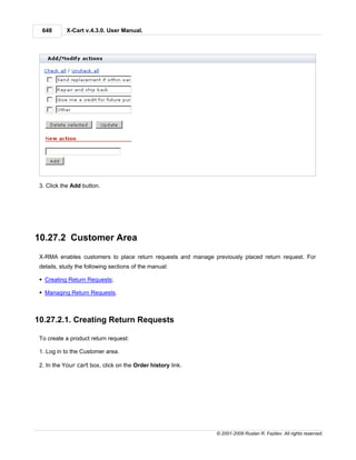 648       X-Cart v.4.3.0. User Manual.




 3. Click the Add button.




10.27.2 Customer Area
 X-RMA enables customers to place return requests and manage previously placed return request. For
 details, study the following sections of the manual:

 § Creating Return Requests;

 § Managing Return Requests.



10.27.2.1. Creating Return Requests

 To create a product return request:

 1. Log in to the Customer area.

 2. In the Your cart box, click on the Order history link.




                                                               © 2001-2009 Ruslan R. Fazliev. All rights reserved.
 
