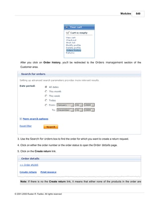 Modules    649




      After you click on Order history, you'll be redirected to the Orders management section of the
      Customer area.




   3. Use the Search for orders box to find the order for which you want to create a return request.

   4. Click on either the order number or the order status to open the Order details page.

   5. Click on the Create return link.




      Note: If there is no the Create return link, it means that either none of the products in the order are



© 2001-2009 Ruslan R. Fazliev. All rights reserved.
 