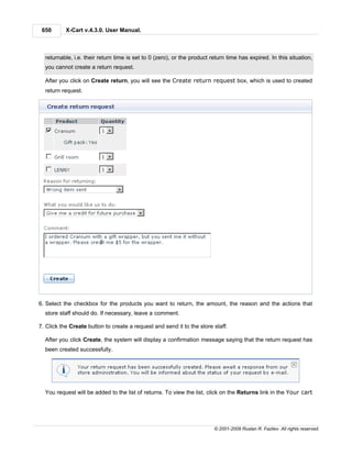650       X-Cart v.4.3.0. User Manual.



  returnable, i.e. their return time is set to 0 (zero), or the product return time has expired. In this situation,
  you cannot create a return request.

  After you click on Create return, you will see the Create return request box, which is used to created
  return request.




6. Select the checkbox for the products you want to return, the amount, the reason and the actions that
  store staff should do. If necessary, leave a comment.

7. Click the Create button to create a request and send it to the store staff.

  After you click Create, the system will display a confirmation message saying that the return request has
  been created successfully.




  You request will be added to the list of returns. To view the list, click on the Returns link in the Your cart




                                                                         © 2001-2009 Ruslan R. Fazliev. All rights reserved.
 