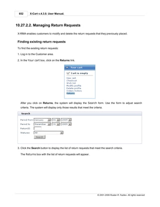 652       X-Cart v.4.3.0. User Manual.



10.27.2.2. Managing Return Requests

 X-RMA enables customers to modify and delete the return requests that they previously placed.


 Finding existing return requests

 To find the existing return requests:

 1. Log in to the Customer area.

 2. In the Your cart box, click on the Returns link.




   After you click on Returns, the system will display the Search form. Use the form to adjust search
   criteria. The system will display only those results that meet the criteria.




 3. Click the Search button to display the list of return requests that meet the search criteria.

   The Returns box with the list of return requests will appear.




                                                                          © 2001-2009 Ruslan R. Fazliev. All rights reserved.
 
