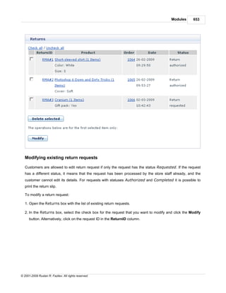 Modules      653




   Modifying existing return requests

   Customers are allowed to edit return request if only the request has the status Requested. If the request
   has a different status, it means that the request has been processed by the store staff already, and the
   customer cannot edit its details. For requests with statuses Authorized and Completed it is possible to
   print the return slip.

   To modify a return request:

   1. Open the Returns box with the list of existing return requests.

   2. In the Returns box, select the check box for the request that you want to modify and click the Modify
      button. Alternatively, click on the request ID in the ReturnID column.




© 2001-2009 Ruslan R. Fazliev. All rights reserved.
 