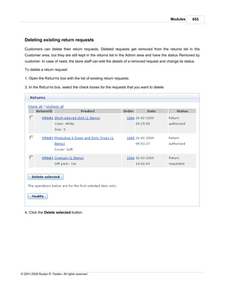 Modules       655




   Deleting existing return requests

   Customers can delete their return requests. Deleted requests get removed from the returns list in the
   Customer area; but they are still kept in the returns list in the Admin area and have the status Removed by
   customer. In case of need, the store staff can edit the details of a removed request and change its status.

   To delete a return request:

   1. Open the Returns box with the list of existing return requests.

   3. In the Returns box, select the check boxes for the requests that you want to delete.




   4. Click the Delete selected button.




© 2001-2009 Ruslan R. Fazliev. All rights reserved.
 