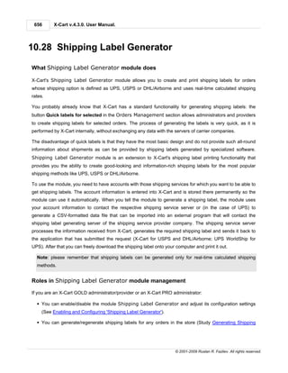 656      X-Cart v.4.3.0. User Manual.




10.28 Shipping Label Generator

What Shipping Label Generator module does

X-Cart's Shipping Label Generator module allows you to create and print shipping labels for orders
whose shipping option is defined as UPS, USPS or DHL/Airborne and uses real-time calculated shipping
rates.

You probably already know that X-Cart has a standard functionality for generating shipping labels: the
button Quick labels for selected in the Orders Management section allows administrators and providers
to create shipping labels for selected orders. The process of generating the labels is very quick, as it is
performed by X-Cart internally, without exchanging any data with the servers of carrier companies.

The disadvantage of quick labels is that they have the most basic design and do not provide such all-round
information about shipments as can be provided by shipping labels generated by specialized software.
Shipping Label Generator module is an extension to X-Cart's shipping label printing functionality that
provides you the ability to create good-looking and information-rich shipping labels for the most popular
shipping methods like UPS, USPS or DHL/Airborne.

To use the module, you need to have accounts with those shipping services for which you want to be able to
get shipping labels. The account information is entered into X-Cart and is stored there permanently so the
module can use it automatically. When you tell the module to generate a shipping label, the module uses
your account information to contact the respective shipping service server or (in the case of UPS) to
generate a CSV-formatted data file that can be imported into an external program that will contact the
shipping label generating server of the shipping service provider company. The shipping service server
processes the information received from X-Cart, generates the required shipping label and sends it back to
the application that has submitted the request (X-Cart for USPS and DHL/Airborne; UPS WorldShip for
UPS). After that you can freely download the shipping label onto your computer and print it out.

  Note: please remember that shipping labels can be generated only for real-time calculated shipping
  methods.


Roles in Shipping Label Generator module management

If you are an X-Cart GOLD administrator/provider or an X-Cart PRO administrator:

  § You can enable/disable the module Shipping Label Generator and adjust its configuration settings
     (See Enabling and Configuring 'Shipping Label Generator').

  § You can generate/regenerate shipping labels for any orders in the store (Study Generating Shipping




                                                                      © 2001-2009 Ruslan R. Fazliev. All rights reserved.
 
