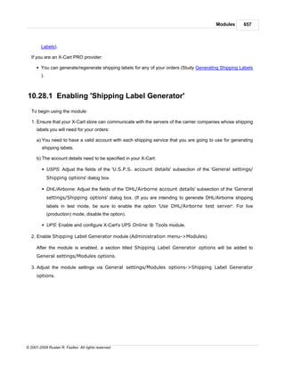 Modules      657



        Labels).

   If you are an X-Cart PRO provider:

      § You can generate/regenerate shipping labels for any of your orders (Study Generating Shipping Labels
        ).



10.28.1 Enabling 'Shipping Label Generator'
   To begin using the module:

   1. Ensure that your X-Cart store can communicate with the servers of the carrier companies whose shipping
      labels you will need for your orders:

      a) You need to have a valid account with each shipping service that you are going to use for generating
         shipping labels.

      b) The account details need to be specified in your X-Cart:

         § USPS: Adjust the fields of the 'U.S.P.S. account details' subsection of the 'General settings/
             Shipping options' dialog box.

         § DHL/Airborne: Adjust the fields of the 'DHL/Airborne account details' subsection of the 'General
             settings/Shipping options' dialog box. (If you are intending to generate DHL/Airborne shipping
             labels in test mode, be sure to enable the option 'Use DHL/Airborne test server'. For live
             (production) mode, disable the option).

         § UPS: Enable and configure X-Cart's UPS Online ® Tools module.

   2. Enable Shipping Label Generator module (Administration menu->Modules).

      After the module is enabled, a section titled Shipping Label Generator options will be added to
      General settings/Modules options.

   3. Adjust the module settings via General settings/Modules options->Shipping Label Generator
      options.




© 2001-2009 Ruslan R. Fazliev. All rights reserved.
 