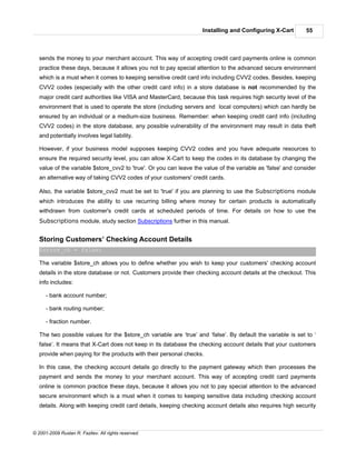 Installing and Configuring X-Cart         55



   sends the money to your merchant account. This way of accepting credit card payments online is common
   practice these days, because it allows you not to pay special attention to the advanced secure environment
   which is a must when it comes to keeping sensitive credit card info including CVV2 codes. Besides, keeping
   CVV2 codes (especially with the other credit card info) in a store database is not recommended by the
   major credit card authorities like VISA and MasterCard, because this task requires high security level of the
   environment that is used to operate the store (including servers and local computers) which can hardly be
   ensured by an individual or a medium-size business. Remember: when keeping credit card info (including
   CVV2 codes) in the store database, any possible vulnerability of the environment may result in data theft
   and potentially involves legal liability.

   However, if your business model supposes keeping CVV2 codes and you have adequate resources to
   ensure the required security level, you can allow X-Cart to keep the codes in its database by changing the
   value of the variable $store_cvv2 to 'true'. Or you can leave the value of the variable as 'false' and consider
   an alternative way of taking CVV2 codes of your customers' credit cards.

   Also, the variable $store_cvv2 must be set to 'true' if you are planning to use the Subscriptions module
   which introduces the ability to use recurring billing where money for certain products is automatically
   withdrawn from customer's credit cards at scheduled periods of time. For details on how to use the
   Subscriptions module, study section Subscriptions further in this manual.


   Storing Customers’ Checking Account Details
   $store_ch = false;

   The variable $store_ch allows you to define whether you wish to keep your customers' checking account
   details in the store database or not. Customers provide their checking account details at the checkout. This
   info includes:

      - bank account number;

      - bank routing number;

      - fraction number.

   The two possible values for the $store_ch variable are ‘true’ and ‘false’. By default the variable is set to ‘
   false’. It means that X-Cart does not keep in its database the checking account details that your customers
   provide when paying for the products with their personal checks.

   In this case, the checking account details go directly to the payment gateway which then processes the
   payment and sends the money to your merchant account. This way of accepting credit card payments
   online is common practice these days, because it allows you not to pay special attention to the advanced
   secure environment which is a must when it comes to keeping sensitive data including checking account
   details. Along with keeping credit card details, keeping checking account details also requires high security



© 2001-2009 Ruslan R. Fazliev. All rights reserved.
 