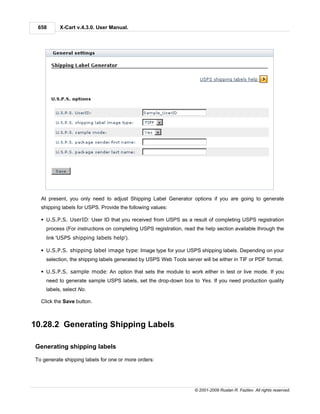 658      X-Cart v.4.3.0. User Manual.




  At present, you only need to adjust Shipping Label Generator options if you are going to generate
  shipping labels for USPS. Provide the following values:

  § U.S.P.S. UserID: User ID that you received from USPS as a result of completing USPS registration
    process (For instructions on completing USPS registration, read the help section available through the
    link 'USPS shipping labels help').

  § U.S.P.S. shipping label image type: Image type for your USPS shipping labels. Depending on your
    selection, the shipping labels generated by USPS Web Tools server will be either in TIF or PDF format.

  § U.S.P.S. sample mode: An option that sets the module to work either in test or live mode. If you
    need to generate sample USPS labels, set the drop-down box to Yes. If you need production quality
    labels, select No.

  Click the Save button.



10.28.2 Generating Shipping Labels

Generating shipping labels

To generate shipping labels for one or more orders:




                                                                   © 2001-2009 Ruslan R. Fazliev. All rights reserved.
 