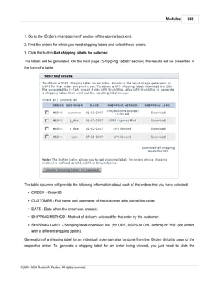 Modules       659



   1. Go to the 'Orders management' section of the store's back end.

   2. Find the orders for which you need shipping labels and select these orders.

   3. Click the button Get shipping labels for selected.

   The labels will be generated. On the next page ('Shipping labels' section) the results will be presented in
   the form of a table.




   The table columns will provide the following information about each of the orders that you have selected:

      § ORDER - Order ID.

      § CUSTOMER - Full name and username of the customer who placed the order.

      § DATE - Date when the order was created.

      § SHIPPING METHOD - Method of delivery selected for the order by the customer.

      § SHIPPING LABEL - Shipping label download link (for UPS, USPS or DHL orders) or "n/a" (for orders
        with a different shipping option).

   Generation of a shipping label for an individual order can also be done from the 'Order details' page of the
   respective order. To generate a shipping label for an order being viewed, you just need to click the




© 2001-2009 Ruslan R. Fazliev. All rights reserved.
 