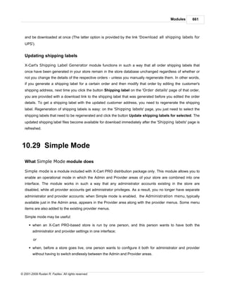 Modules      661



   and be downloaded at once (The latter option is provided by the link 'Download all shipping labels for
   UPS').


   Updating shipping labels

   X-Cart's Shipping Label Generator module functions in such a way that all order shipping labels that
   once have been generated in your store remain in the store database unchanged regardless of whether or
   not you change the details of the respective orders - unless you manually regenerate them. In other words,
   if you generate a shipping label for a certain order and then modify that order by editing the customer's
   shipping address, next time you click the button Shipping label on the 'Order details' page of that order,
   you are provided with a download link to the shipping label that was generated before you edited the order
   details. To get a shipping label with the updated customer address, you need to regenerate the shipping
   label. Regeneration of shipping labels is easy: on the 'Shipping labels' page, you just need to select the
   shipping labels that need to be regenerated and click the button Update shipping labels for selected. The
   updated shipping label files become available for download immediately after the 'Shipping labels' page is
   refreshed.



10.29 Simple Mode

   What Simple Mode module does

   Simple mode is a module included with X-Cart PRO distribution package only. This module allows you to
   enable an operational mode in which the Admin and Provider areas of your store are combined into one
   interface. The module works in such a way that any administrator accounts existing in the store are
   disabled, while all provider accounts get administrator privileges. As a result, you no longer have separate
   administrator and provider accounts: when Simple mode is enabled, the Administration menu, typically
   available just in the Admin area, appears in the Provider area along with the provider menus. Some menu
   items are also added to the existing provider menus.

   Simple mode may be useful:

      § when an X-Cart PRO-based store is run by one person, and this person wants to have both the
        administrator and provider settings in one interface;

         or

      § when, before a store goes live, one person wants to configure it both for administrator and provider
        without having to switch endlessly between the Admin and Provider areas.




© 2001-2009 Ruslan R. Fazliev. All rights reserved.
 