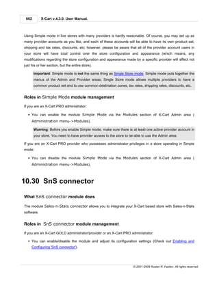 662        X-Cart v.4.3.0. User Manual.



Using Simple mode in live stores with many providers is hardly reasonable. Of course, you may set up as
many provider accounts as you like, and each of these accounts will be able to have its own product set,
shipping and tax rates, discounts, etc; however, please be aware that all of the provider account users in
your store will have total control over the store configuration and appearance (which means, any
modifications regarding the store configuration and appearance made by a specific provider will affect not
just his or her section, but the entire store).

       Important: Simple mode is not the same thing as Single Store mode. Simple mode puts together the
       menus of the Admin and Provider areas; Single Store mode allows multiple providers to have a
       common product set and to use common destination zones, tax rates, shipping rates, discounts, etc.


Roles in Simple Mode module management

If you are an X-Cart PRO administrator:

  § You can enable the module Simple Mode via the Modules section of X-Cart Admin area (
     Administration menu->Modules).

       Warning: Before you enable Simple mode, make sure there is at least one active provider account in
       your store. You need to have provider access to the store to be able to use the Admin area.

If you are an X-Cart PRO provider who possesses administrator privileges in a store operating in Simple
mode:

  § You can disable the module Simple Mode via the Modules section of X-Cart Admin area (
     Administration menu->Modules).



10.30 SnS connector

What SnS connector module does

The module Sales-n-Stats connector allows you to integrate your X-Cart based store with Sales-n-Stats
software.


Roles in SnS connector module management

If you are an X-Cart GOLD administrator/provider or an X-Cart PRO administrator:

  § You can enable/disable the module and adjust its configuration settings (Check out Enabling and
     Configuring 'SnS connector').




                                                                      © 2001-2009 Ruslan R. Fazliev. All rights reserved.
 