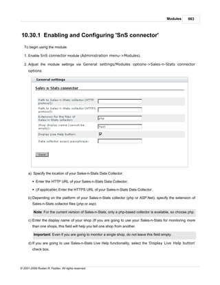 Modules      663



10.30.1 Enabling and Configuring 'SnS connector'
   To begin using the module:

   1. Enable SnS connector module (Administration menu->Modules).

   2. Adjust the module settings via General settings/Modules options->Sales-n-Stats connector
      options:




      a) Specify the location of your Sales-n-Stats Data Collector:

         § Enter the HTTP URL of your Sales-n-Stats Data Collector;

         § (If applicable) Enter the HTTPS URL of your Sales-n-Stats Data Collector.

      b) Depending on the platform of your Sales-n-Stats collector (php or ASP.Net), specify the extension of
         Sales-n-Stats collector files (php or asp).

          Note: For the current version of Sales-n-Stats, only a php-based collector is available, so choose php.

      c) Enter the display name of your shop (If you are going to use your Sales-n-Stats for monitoring more
         than one shops, this field will help you tell one shop from another.

          Important: Even if you are going to monitor a single shop, do not leave this field empty.

      d) If you are going to use Sales-n-Stats Live Help functionality, select the 'Display Live Help button'
         check box.




© 2001-2009 Ruslan R. Fazliev. All rights reserved.
 