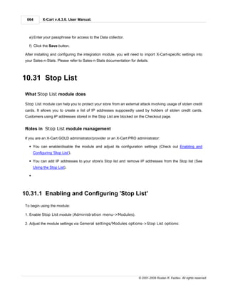664        X-Cart v.4.3.0. User Manual.



   e) Enter your passphrase for access to the Data collector.

   f) Click the Save button.

 After installing and configuring the integration module, you will need to import X-Cart-specific settings into
 your Sales-n-Stats. Please refer to Sales-n-Stats documentation for details.



10.31 Stop List

 What Stop List module does

 Stop List module can help you to protect your store from an external attack involving usage of stolen credit
 cards. It allows you to create a list of IP addresses supposedly used by holders of stolen credit cards.
 Customers using IP addresses stored in the Stop List are blocked on the Checkout page.


 Roles in Stop List module management

 If you are an X-Cart GOLD administrator/provider or an X-Cart PRO administrator:

   § You can enable/disable the module and adjust its configuration settings (Check out Enabling and
       Configuring 'Stop List').

   § You can add IP addresses to your store's Stop list and remove IP addresses from the Stop list (See
       Using the Stop List).

   §



10.31.1 Enabling and Configuring 'Stop List'
 To begin using the module:

 1. Enable Stop List module (Administration menu->Modules).

 2. Adjust the module settings via General settings/Modules options->Stop List options:




                                                                       © 2001-2009 Ruslan R. Fazliev. All rights reserved.
 