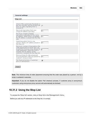 Modules      665




      Note: The minimum time of order placement ensuring that the order was placed by a person, not by a
      script, is entered in seconds.

      Important: If you do not disable the option 'Fail checkout process, if customer proxy is anonymous',
      customers using anonymous proxy servers will automatically be blocked.



10.31.2 Using the Stop List

   To access the 'Stop list' section, click on Stop list in the Management menu.

   Before you add any IP addresses to the Stop list, it is empty.




© 2001-2009 Ruslan R. Fazliev. All rights reserved.
 