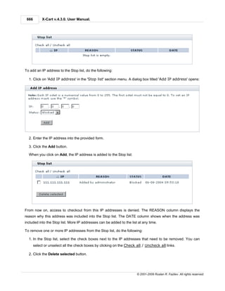 666        X-Cart v.4.3.0. User Manual.




To add an IP address to the Stop list, do the following:

  1. Click on 'Add IP address' in the 'Stop list' section menu. A dialog box titled 'Add IP address' opens:




  2. Enter the IP address into the provided form.

  3. Click the Add button.

  When you click on Add, the IP address is added to the Stop list:




From now on, access to checkout from this IP addresses is denied. The REASON column displays the
reason why this address was included into the Stop list. The DATE column shows when the address was
included into the Stop list. More IP addresses can be added to the list at any time.

To remove one or more IP addresses from the Stop list, do the following:

  1. In the Stop list, select the check boxes next to the IP addresses that need to be removed. You can
       select or unselect all the check boxes by clicking on the Check all / Uncheck all links.

  2. Click the Delete selected button.




                                                                       © 2001-2009 Ruslan R. Fazliev. All rights reserved.
 