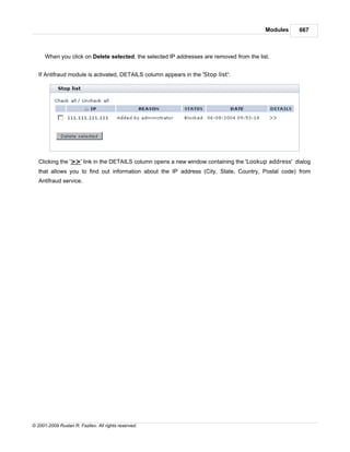 Modules   667



      When you click on Delete selected, the selected IP addresses are removed from the list.


   If Antifraud module is activated, DETAILS column appears in the 'Stop list':




   Clicking the '>>' link in the DETAILS column opens a new window containing the 'Lookup address' dialog
   that allows you to find out information about the IP address (City, State, Country, Postal code) from
   Antifraud service.




© 2001-2009 Ruslan R. Fazliev. All rights reserved.
 