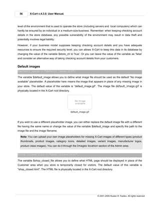 56        X-Cart v.4.3.0. User Manual.



level of the environment that is used to operate the store (including servers and local computers) which can
hardly be ensured by an individual or a medium-size business. Remember: when keeping checking account
details in the store database, any possible vulnerability of the environment may result in data theft and
potentially involves legal liability.

However, if your business model supposes keeping checking account details and you have adequate
resources to ensure the required security level, you can allows X-Cart to keep this data in its database by
changing the value of the variable $store_ch to 'true'. Or you can leave the value of the variable as 'false'
and consider an alternative way of taking checking account details from your customers.


Default images
$default_image = "default_image.gif";

The variable $default_image allows you to define what image file should be used as the default “No image
available” placeholder. A placeholder here means the image that appears in place of any missing image in
your store. The default value of the variable is “default_image.gif”. The image file default_image.gif is
physically located in the X-Cart root directory.




                                                   default_image.gif



If you wish to use a different placeholder image, you can either replace the default image file with a different
file having the same name or change the value of the variable $default_image and specify the path to the
image file and the image filename.

  Note: You can upload your own image placeholders for missing X-Cart images of different types (product
  thumbnails, product images, category icons, detailed images, variant images, manufacturer logos,
  product class images). You can do it through the Images location section of the Admin area.


$shop_closed_file = "shop_closed.html";

The variable $shop_closed_file allows you to define what HTML page should be displayed in place of the
Customer area when you store is temporarily closed for visitors. The default value of this variable is
"shop_closed.html". The HTML file is physically located in the X-Cart root directory.




                                                                       © 2001-2009 Ruslan R. Fazliev. All rights reserved.
 