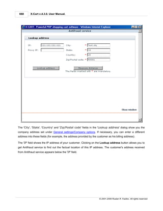 668       X-Cart v.4.3.0. User Manual.




The 'City', 'State', 'Country' and 'Zip/Postal code' fields in the 'Lookup address' dialog show you the
company address set under General settings/Company options. If necessary, you can enter a different
address into these fields (for example, the address provided by the customer as his billing address).

The 'IP' field shows the IP address of your customer. Clicking on the Lookup address button allows you to
get Antifraud service to find out the factual location of this IP address. The customer's address received
from Antifraud service appears below the 'IP' field.




                                                                      © 2001-2009 Ruslan R. Fazliev. All rights reserved.
 