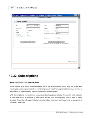 670      X-Cart v.4.3.0. User Manual.




10.32 Subscriptions

What Subscriptions module does

Subscriptions is an X-Cart module that allows you to use recurring billing. If your store has to deal with
regularly scheduled payments (such as membership dues or installment payments), this module can take a
load of work off the shoulders of the staff involved with processing them.

With Subscriptions, your customers' accounts can be charged automatically. You specify, which products
in your store should be available by subscription, and set up a recurring billing plan for each of these
products. A recurring billing plan includes information about the amount and frequency to be charged to a
customer's credit card.




                                                                      © 2001-2009 Ruslan R. Fazliev. All rights reserved.
 