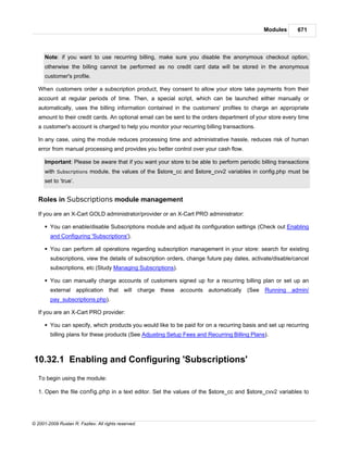 Modules     671



      Note: if you want to use recurring billing, make sure you disable the anonymous checkout option,
      otherwise the billing cannot be performed as no credit card data will be stored in the anonymous
      customer's profile.

   When customers order a subscription product, they consent to allow your store take payments from their
   account at regular periods of time. Then, a special script, which can be launched either manually or
   automatically, uses the billing information contained in the customers' profiles to charge an appropriate
   amount to their credit cards. An optional email can be sent to the orders department of your store every time
   a customer's account is charged to help you monitor your recurring billing transactions.

   In any case, using the module reduces processing time and administrative hassle, reduces risk of human
   error from manual processing and provides you better control over your cash flow.

      Important: Please be aware that if you want your store to be able to perform periodic billing transactions
      with Subscriptions module, the values of the $store_cc and $store_cvv2 variables in config.php must be
      set to ‘true’.


   Roles in Subscriptions module management

   If you are an X-Cart GOLD administrator/provider or an X-Cart PRO administrator:

      § You can enable/disable Subscriptions module and adjust its configuration settings (Check out Enabling
        and Configuring 'Subscriptions').

      § You can perform all operations regarding subscription management in your store: search for existing
        subscriptions, view the details of subscription orders, change future pay dates, activate/disable/cancel
        subscriptions, etc (Study Managing Subscriptions).

      § You can manually charge accounts of customers signed up for a recurring billing plan or set up an
        external application         that will        charge   these   accounts automatically   (See   Running   admin/
        pay_subscriptions.php).

   If you are an X-Cart PRO provider:

      § You can specify, which products you would like to be paid for on a recurring basis and set up recurring
        billing plans for these products (See Adjusting Setup Fees and Recurring Billing Plans).



10.32.1 Enabling and Configuring 'Subscriptions'
   To begin using the module:

   1. Open the file config.php in a text editor. Set the values of the $store_cc and $store_cvv2 variables to




© 2001-2009 Ruslan R. Fazliev. All rights reserved.
 