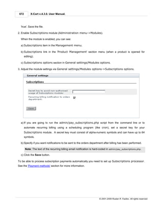 672         X-Cart v.4.3.0. User Manual.



  'true'. Save the file.

2. Enable Subscriptions module (Administration menu->Modules).

  When the module is enabled, you can see:

  a) Subscriptions item in the Management menu;

  b) Subscriptions link in the 'Product Management' section menu (when a product is opened for
       editing);

  c) Subscriptions options section in General settings/Modules options.

3. Adjust the module settings via General settings/Modules options->Subscriptions options.




  a) If you are going to run the admin/pay_subscriptions.php script from the command line or to
       automate recurring billing using a scheduling program (like cron), set a secret key for your
       Subscriptions module. A secret key must consist of alpha-numeric symbols and can have up to 64
       symbols.

  b) Specify if you want notifications to be sent to the orders department after billing has been performed.

       Note: The text of the recurring billing email notification is hard-coded in admin/pay_subscriptions.php.

  c) Click the Save button.

To be able to process subscription payments automatically you need to set up Subscriptions processor.
See the 'Payment methods' section for more information.




                                                                         © 2001-2009 Ruslan R. Fazliev. All rights reserved.
 