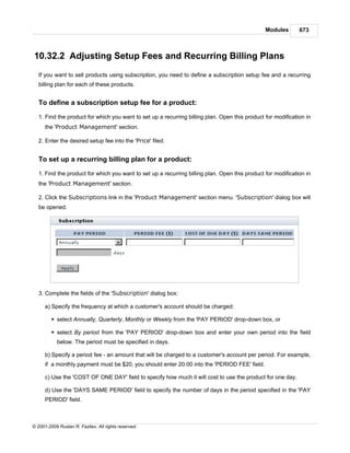Modules       673



10.32.2 Adjusting Setup Fees and Recurring Billing Plans
   If you want to sell products using subscription, you need to define a subscription setup fee and a recurring
   billing plan for each of these products.


   To define a subscription setup fee for a product:

   1. Find the product for which you want to set up a recurring billing plan. Open this product for modification in
      the 'Product Management' section.

   2. Enter the desired setup fee into the 'Price' filed.


   To set up a recurring billing plan for a product:

   1. Find the product for which you want to set up a recurring billing plan. Open this product for modification in
   the 'Product Management' section.

   2. Click the Subscriptions link in the 'Product Management' section menu. 'Subscription' dialog box will
   be opened.




   3. Complete the fields of the 'Subscription' dialog box:

      a) Specify the frequency at which a customer's account should be charged:

         § select Annually, Quarterly, Monthly or Weekly from the 'PAY PERIOD' drop-down box, or

         § select By period from the 'PAY PERIOD' drop-down box and enter your own period into the field
            below. The period must be specified in days.

      b) Specify a period fee - an amount that will be charged to a customer's account per period. For example,
      if a monthly payment must be $20, you should enter 20.00 into the 'PERIOD FEE' field.

      c) Use the 'COST OF ONE DAY' field to specify how much it will cost to use the product for one day.

      d) Use the 'DAYS SAME PERIOD' field to specify the number of days in the period specified in the 'PAY
      PERIOD' field.



© 2001-2009 Ruslan R. Fazliev. All rights reserved.
 