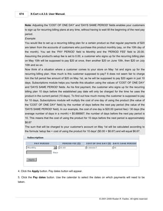 674        X-Cart v.4.3.0. User Manual.



       Note: Adjusting the 'COST OF ONE DAY' and 'DAYS SAME PERIOD' fields enables your customers
       to sign up for recurring billing plans at any time, without having to wait till the beginning of the next pay
       period.
       Example:
       You would like to set up a recurring billing plan for a certain product so that regular payments of $20
       are taken from the accounts of customers who purchase this product monthly (say, on the 10th day of
       the month). You set the ‘PAY PERIOD’ field to Monthly and the 'PERIOD FEE' field to 20.00.
       Assuming the product's setup fee is set to 0.00, a customer who signs up for the recurring billing plan
       on May 10th will be supposed to pay $20 at once, then another $20 on June 10th, then $20 on July
       10th and so on.
       Now think of a situation where a customer comes to your store on May 1st and signs up for the
       recurring billing plan. How much is this customer supposed to pay? It does not seem fair to charge
       him the full period fee amount of $20 on May 1st, as he will be supposed to pay $20 again in just 10
       days. Subscriptions module helps you handle this situation using the values of 'COST OF ONE DAY'
       and 'DAYS SAME PERIOD' fields. As his first payment, the customer who signs up for the recurring
       billing plan 10 days before the established pay date will only be charged for the time he uses the
       product in the current period (10 days). To find out how much money the customer is supposed to pay
       for 10 days, Subscriptions module will multiply the cost of one day of using the product (the value of
       the 'COST OF ONE DAY' field) by the number of days before the next pay period (the value of the
       'DAYS SAME PERIOD' field). In our example, the cost of one day is $20.00 (period fee) / 30 days (the
       average number of days in a month) = $0.666667; the number of days before the next pay period is
       10. This means that the cost of using the product for 10 days before the next period is approximately
       $6.67
       The sum that will be charged to your customer's account on May 1st will be calculated according to
       the formula 'setup fee + cost of using the product for 10 days' ($0.00 + $6.67) and will equal $6.67.




4. Click the Apply button. Pay dates button will appear.

5. Click the Pay dates button. Use the calendar to select the dates on which payments will need to be
taken.




                                                                          © 2001-2009 Ruslan R. Fazliev. All rights reserved.
 