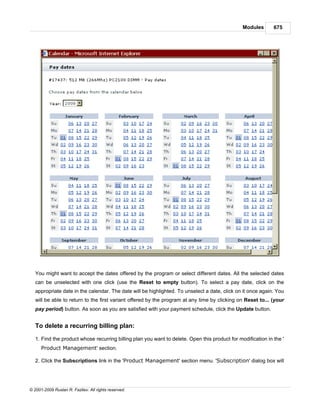 Modules       675




   You might want to accept the dates offered by the program or select different dates. All the selected dates
   can be unselected with one click (use the Reset to empty button). To select a pay date, click on the
   appropriate date in the calendar. The date will be highlighted. To unselect a date, click on it once again. You
   will be able to return to the first variant offered by the program at any time by clicking on Reset to... (your
   pay period) button. As soon as you are satisfied with your payment schedule, click the Update button.


   To delete a recurring billing plan:

   1. Find the product whose recurring billing plan you want to delete. Open this product for modification in the '
      Product Management' section.

   2. Click the Subscriptions link in the 'Product Management' section menu. 'Subscription' dialog box will




© 2001-2009 Ruslan R. Fazliev. All rights reserved.
 