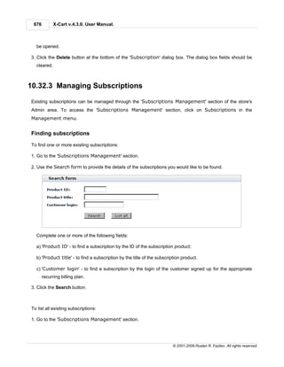 676         X-Cart v.4.3.0. User Manual.



  be opened.

3. Click the Delete button at the bottom of the 'Subscription' dialog box. The dialog box fields should be
  cleared.



10.32.3 Managing Subscriptions

Existing subscriptions can be managed through the 'Subscriptions Management' section of the store's
Admin area. To access the 'Subscriptions Management' section, click on Subscriptions in the
Management menu.


Finding subscriptions

To find one or more existing subscriptions:

1. Go to the 'Subscriptions Management' section.

2. Use the Search form to provide the details of the subscriptions you would like to be found.




  Complete one or more of the following fields:

  a) 'Product ID' - to find a subscription by the ID of the subscription product;

  b) 'Product title' - to find a subscription by the title of the subscription product.

  c) 'Customer login' - to find a subscription by the login of the customer signed up for the appropriate
       recurring billing plan.

3. Click the Search button.



To list all existing subscriptions:

1. Go to the 'Subscriptions Management' section.




                                                                          © 2001-2009 Ruslan R. Fazliev. All rights reserved.
 