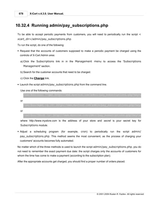 678       X-Cart v.4.3.0. User Manual.



10.32.4 Running admin/pay_subscriptions.php

To be able to accept periodic payments from customers, you will need to periodically run the script <
xcart_dir>/admin/pay_subscriptions.php.

To run the script, do one of the following:

§ Request that the accounts of customers supposed to make a periodic payment be charged using the
  controls of X-Cart Admin area:

  a) Click the Subscriptions link in in the Management menu to access the 'Subscriptions
       Management' section.

  b) Search for the customer accounts that need to be charged.

  c) Click the Charge link.

§ Launch the script admin/pay_subscriptions.php from the command line.

  Use one of the following commands:
       /usr/bin/curl --get http://www.mystore.com/admin/pay_subscriptions.php?key=secret

  or
       /usr/bin/wget -q -O- http://www.mystore.com/admin/pay_subscriptions.php?key=secret

  or
       /usr/bin/fetch -o- http://www.mystore.com/admin/pay_subscriptions.php?key=secret

  where http://www.mystore.com is the address of your store and secret is your secret key for
  Subscriptions module.

§ Adjust   a scheduling     program     (for   example,   cron)   to periodically    run    the    script   admin/
  pay_subscriptions.php. This method seems the most convenient, as the process of charging your
  customers' accounts becomes fully automated.

No matter which of the three methods is used to launch the script admin/pay_subscriptions.php, you do
not need to remember the exact payment due date: the script charges only the accounts of customers for
whom the time has come to make a payment (according to the subscription plan).

After the appropriate accounts get charged, you should find a proper number of orders placed.




                                                                       © 2001-2009 Ruslan R. Fazliev. All rights reserved.
 