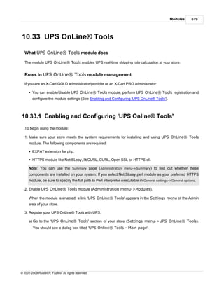 Modules       679




10.33 UPS OnLine® Tools

   What UPS OnLine® Tools module does

   The module UPS OnLine® Tools enables UPS real-time shipping rate calculation at your store.


   Roles in UPS OnLine® Tools module management

   If you are an X-Cart GOLD administrator/provider or an X-Cart PRO administrator:

      § You can enable/disable UPS OnLine® Tools module, perform UPS OnLine® Tools registration and
        configure the module settings (See Enabling and Configuring 'UPS OnLine® Tools').



10.33.1 Enabling and Configuring 'UPS Online® Tools'
   To begin using the module:

   1. Make sure your store meets the system requirements for installing and using UPS OnLine® Tools
      module. The following components are required:

      § EXPAT extension for php;

      § HTTPS module like Net:SLeay, libCURL, CURL, Open SSL or HTTPS-cli.

      Note: You can use the Summary page (Administration menu->Summary) to find out whether these
      components are installed on your system. If you select Net:SLeay perl module as your preferred HTTPS
      module, be sure to specify the full path to Perl interpreter executable in General settings->General options.

   2. Enable UPS OnLine® Tools module (Administration menu->Modules).

      When the module is enabled, a link 'UPS OnLine® Tools' appears in the Settings menu of the Admin
      area of your store.

   3. Register your UPS OnLine® Tools with UPS:

      a) Go to the 'UPS OnLine® Tools' section of your store (Settings menu->UPS OnLine® Tools).
         You should see a dialog box titled 'UPS Online® Tools - Main page'.




© 2001-2009 Ruslan R. Fazliev. All rights reserved.
 