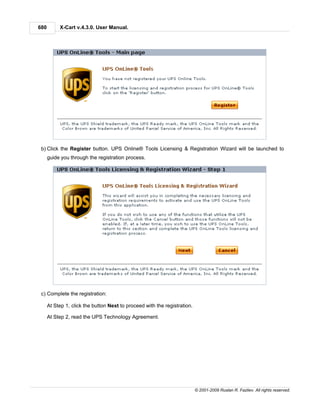 680        X-Cart v.4.3.0. User Manual.




 b) Click the Register button. UPS Online® Tools Licensing & Registration Wizard will be launched to
      guide you through the registration process.




 c) Complete the registration:

      At Step 1, click the button Next to proceed with the registration.

      At Step 2, read the UPS Technology Agreement.




                                                                           © 2001-2009 Ruslan R. Fazliev. All rights reserved.
 