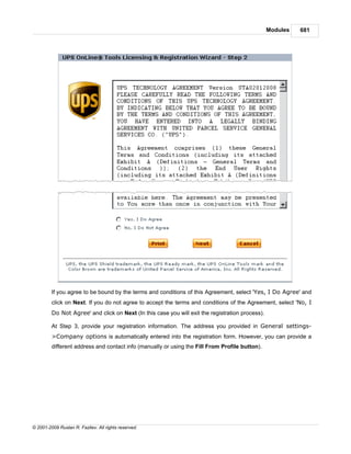 Modules   681




         If you agree to be bound by the terms and conditions of this Agreement, select 'Yes, I Do Agree' and
         click on Next. If you do not agree to accept the terms and conditions of the Agreement, select 'No, I
         Do Not Agree' and click on Next (In this case you will exit the registration process).

         At Step 3, provide your registration information. The address you provided in General settings-
         >Company options is automatically entered into the registration form. However, you can provide a
         different address and contact info (manually or using the Fill From Profile button).




© 2001-2009 Ruslan R. Fazliev. All rights reserved.
 