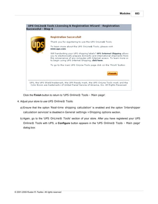 Modules    683




         Click the Finish button to return to 'UPS Online® Tools - Main page'.

   4. Adjust your store to use UPS Online® Tools:

      a) Ensure that the option 'Real-time shipping calculation' is enabled and the option 'Intershipper
         calculation services' is disabled in General settings->Shipping options section.

      b) Again, go to the 'UPS OnLine® Tools' section of your store. After you have registered your UPS
         Online® Tools with UPS, a Configure button appears in the 'UPS Online® Tools - Main page'
         dialog box:




© 2001-2009 Ruslan R. Fazliev. All rights reserved.
 