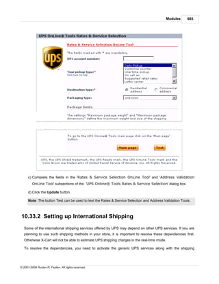 Modules   685




      c) Complete the fields in the 'Rates & Service Selection OnLine Tool' and 'Address Validation
         OnLine Tool' subsections of the 'UPS Online® Tools Rates & Service Selection' dialog box.

      d) Click the Update button.

      Note: The button Test can be used to test the Rates & Service Selection and Address Validation Tools.



10.33.2 Setting up International Shipping
   Some of the international shipping services offered by UPS may depend on other UPS services. If you are
   planning to use such shipping methods in your store, it is important to resolve these dependencies first.
   Otherwise X-Cart will not be able to estimate UPS shipping charges in the real-time mode.

   To resolve the dependencies, you need to activate the generic UPS services along with the shipping




© 2001-2009 Ruslan R. Fazliev. All rights reserved.
 