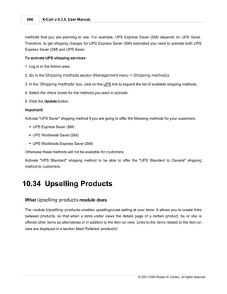 686       X-Cart v.4.3.0. User Manual.



methods that you are planning to use. For example, UPS Express Saver (SM) depends on UPS Saver.
Therefore, to get shipping charges for UPS Express Saver (SM) estimated you need to activate both UPS
Express Saver (SM) and UPS Saver.

To activate UPS shipping services:

1. Log in to the Admin area.

2. Go to the Shipping methods section (Management menu -> Shipping methods).

3. In the 'Shipping methods' box, click on the UPS link to expand the list of available shipping methods.

4. Select the check boxes for the methods you want to activate.

5. Click the Update button.

Important!

Activate "UPS Saver" shipping method if you are going to offer the following methods for your customers:

  § UPS Express Saver (SM)

  § UPS Worldwide Saver (SM)

  § UPS Worldwide Express Saver (SM)

Otherwise these methods will not be available for customers.

Activate "UPS Standard" shipping method to be able to offer the "UPS Standard to Canada" shipping
method to customers.



10.34 Upselling Products

What Upselling products module does

The module Upselling products enables upselling/cross selling at your store. It allows you to create links
between products, so that when a store visitor views the details page of a certain product, he or she is
offered other items as alternatives or in addition to the item on view. Links to the items related to the item on
view are displayed in a section titled 'Related products':




                                                                        © 2001-2009 Ruslan R. Fazliev. All rights reserved.
 
