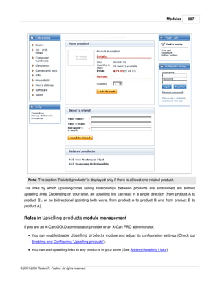 Modules   687




      Note: The section 'Related products' is displayed only if there is at least one related product.

   The links by which upselling/cross selling relationships between products are established are termed
   upselling links. Depending on your wish, an upselling link can lead in a single direction (from product A to
   product B), or be bidirectional (pointing both ways, from product A to product B and from product B to
   product A).


   Roles in Upselling products module management

   If you are an X-Cart GOLD administrator/provider or an X-Cart PRO administrator:

      § You can enable/disable Upselling products module and adjust its configuration settings (Check out
        Enabling and Configuring 'Upselling products').

      § You can add upselling links to any products in your store (See Adding Upselling Links).




© 2001-2009 Ruslan R. Fazliev. All rights reserved.
 