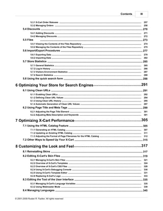 Contents                        III


                 5.3.1 X-Cart Order Statuses
                              .....................................................................................................................................................................    257
                 5.3.2 Managing Orders
                              .....................................................................................................................................................................    258
        5.4 Discounts........................................................................................................................................... 270
                 5.4.1 Adding.....................................................................................................................................................................
                              Discounts                                                                                                                                                                271
                 5.4.2 Managing Discounts
                             .....................................................................................................................................................................     272
        5.5 Files               ........................................................................................................................................... 273
                 5.5.1 Viewing the Contents of the Files Repository
                             .....................................................................................................................................................................     274
                 5.5.2 Managing the Contents of the Files Repository
                             .....................................................................................................................................................................     275
        5.6 Import/Export Procedures
                     ........................................................................................................................................... 277
                 5.6.1 Exporting Data
                              .....................................................................................................................................................................    279
                 5.6.2 Importing Data
                              .....................................................................................................................................................................    282
        5.7 Store Statistics
                       ........................................................................................................................................... 285
                 5.7.1 General Statistics
                              .....................................................................................................................................................................    285
                 5.7.2 Log-in History
                              .....................................................................................................................................................................    286
                 5.7.3 Visitors Environment Statistics
                              .....................................................................................................................................................................    287
                 5.7.4 Search .....................................................................................................................................................................
                               Statistics                                                                                                                                                              288
        5.8 Using the quick search form
                      ........................................................................................................................................... 288

6 Optimizing..................................................................................................291
             Your Store for Search Engines
        6.1 Using Clean URLs
                     ........................................................................................................................................... 291
                 6.1.1 Enabling Clean URLs
                              .....................................................................................................................................................................    292
                 6.1.2 Defining Clean URL Values
                              .....................................................................................................................................................................    294
                 6.1.3 Using Clean URL History
                              .....................................................................................................................................................................    295
                 6.1.4 Automatic Generation of Clean URL Values
                              .....................................................................................................................................................................    297
        6.2 Using Page Title and Meta Tags
                     ........................................................................................................................................... 299
                 6.2.1 Adjusting the Page Title Element
                              .....................................................................................................................................................................    301
                 6.2.2 Adjusting Meta Description and Keywords
                              .....................................................................................................................................................................    301

7 Optimizing..................................................................................................305
             X-Cart Performance
        7.1 Using the ........................................................................................................................................... 305
                      HTML Catalog Feature
                 7.1.1 Generating an HTML Catalog
                              .....................................................................................................................................................................    307
                 7.1.2 Updating an Existing HTML Catalog
                              .....................................................................................................................................................................    311
                 7.1.3 Adjusting the Format of Page Filenames for the HTML Catalog
                              .....................................................................................................................................................................    312
        7.2 Other Ways to Speed Up Your X-Cart
                     ........................................................................................................................................... 315

            ..................................................................................................317
8 Customizing the Look and Feel
        8.1 Reinstalling Skins
                       ........................................................................................................................................... 317
        8.2 Editing X-Cart's Skin Files
                      ........................................................................................................................................... 319
                 8.2.1 Managing X-Cart's Skin Files
                              .....................................................................................................................................................................    321
                 8.2.2 Overview of X-Cart's Templates
                              .....................................................................................................................................................................    324
                 8.2.3 Overview of X-Cart's CSS Files
                              .....................................................................................................................................................................    328
                 8.2.4 Using X-Cart's Debugging Console
                              .....................................................................................................................................................................    330
                 8.2.5 Using X-Cart's Template Editor
                              .....................................................................................................................................................................    331
                 8.2.6 Replacing X-Cart's Logo
                              .....................................................................................................................................................................    333
        8.3 Editing the Text of the User Interface
                      ........................................................................................................................................... 335
                 8.3.1 Managing X-Cart's Language Variables
                             .....................................................................................................................................................................     335
                 8.3.2 Using Webmaster Mode
                             .....................................................................................................................................................................     339
        8.4 Managing ........................................................................................................................................... 345
                     Languages


© 2001-2009 Ruslan R. Fazliev. All rights reserved.
 