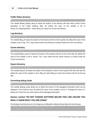 58          X-Cart v.4.3.0. User Manual.




FedEx Rates directory
$fedex_default_rates_dir = $xcart_dir.”/shipping/FedEx/”;

The variable $fedex_default_rates_dir keeps the location of the directory with files which control correct
calculation     of the FedEx shipping rates. By            default the value       of this variable        is   set    to
'$xcart_dir.”/shipping/FedEx/”', where $xcart_dir means the X-Cart root directory.


Log directory
$log_dir = ”/log”;

The variable $log_dir keeps the location of the directory with the X-Cart log files. By default the value of this
variable is set to '/log'. The '/' sign means that the log directory is located inside the X-Cart root directory.


Cache directory
$data_cache_dir = ”/cache”;

The variable $data_cache_dir keeps the location of the directory with the X-Cart cache files. By default the
value of this variable is set to '/cache'. The '/' sign means that the cache directory is located inside the
X-Cart root directory.


Export directory
$export_dir = $log_dir;

The variable $export_dir keeps the location of the directory to which X-Cart exports CSV files with data. By
default the value of this variable is set to '$log_dir' where $log_dir means the directory with the X-Cart log
files.


Correcting debug mode
$debug_mode = 2;

The variable $debug_mode allows you to define the amount of the debugging information which can be
displayed in the Customer area. By default the value of this variable is set to 3. Changing the value to 2
allows you to hide from your store visitors all the debugging information.


Section marked "DO NOT CHANGE ANYTHING BELOW THIS LINE UNLESS YOU
REALLY KNOW WHAT YOU ARE DOING"

We strongly recommend you do not change any configuration settings that go below the line that says:
# DO NOT CHANGE ANYTHING BELOW THIS LINE UNLESS
# YOU REALLY KNOW WHAT ARE YOU DOING



                                                                          © 2001-2009 Ruslan R. Fazliev. All rights reserved.
 