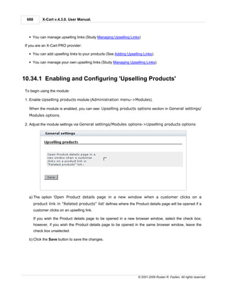 688        X-Cart v.4.3.0. User Manual.



  § You can manage upselling links (Study Managing Upselling Links)

If you are an X-Cart PRO provider:

  § You can add upselling links to your products (See Adding Upselling Links).

  § You can manage your own upselling links (Study Managing Upselling Links).



10.34.1 Enabling and Configuring 'Upselling Products'
To begin using the module:

1. Enable Upselling products module (Administration menu->Modules).

  When the module is enabled, you can see: Upselling products options section in General settings/
  Modules options.

2. Adjust the module settings via General settings/Modules options->Upselling products options:




  a) The option 'Open Product details page in a new window when a customer clicks on a
       product link in "Related products" list' defines where the Product details page will be opened if a
       customer clicks on an upselling link.

       If you wish the Product details page to be opened in a new browser window, select the check box;
       however, if you wish the Product details page to be opened in the same browser window, leave the
       check box unselected.

  b) Click the Save button to save the changes.




                                                                    © 2001-2009 Ruslan R. Fazliev. All rights reserved.
 