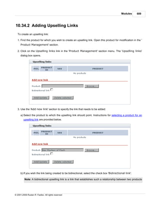 Modules      689



10.34.2 Adding Upselling Links
   To create an upselling link:

   1. Find the product for which you wish to create an upselling link. Open this product for modification in the '
      Product Management' section.

   2. Click on the Upselling links link in the 'Product Management' section menu. The 'Upselling links'
      dialog box opens.




   3. Use the 'Add new link' section to specify the link that needs to be added:

      a) Select the product to which the upselling link should point. Instructions for selecting a product for an
         upselling link are provided below.




      b) If you wish the link being created to be bidirectional, select the check box 'Bidirectional link'.

          Note: A bidirectional upselling link is a link that establishes such a relationship between two products




© 2001-2009 Ruslan R. Fazliev. All rights reserved.
 