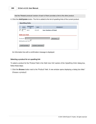 690       X-Cart v.4.3.0. User Manual.



       that the 'Related products' section of each of them provides a link to the other product.

4. Click the Add/Update button. The link is added to the list of upselling links of the current product.




  An Information box with a confirmation message is displayed.



Selecting a product for an upselling link

To select a product for the 'Product' field in the 'Add new link' section of the 'Upselling links' dialog box,
follow these steps:

1. Click the Browse button next to the 'Product' field. A new window opens displaying a dialog box titled '
  Choose a product':




                                                                        © 2001-2009 Ruslan R. Fazliev. All rights reserved.
 