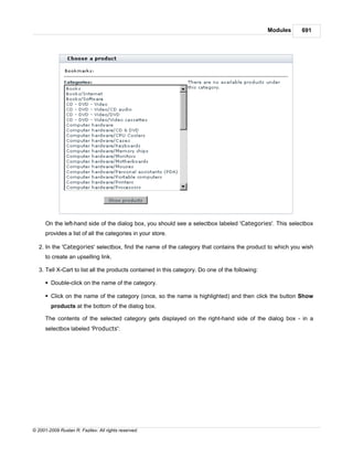 Modules   691




      On the left-hand side of the dialog box, you should see a selectbox labeled 'Categories'. This selectbox
      provides a list of all the categories in your store.

   2. In the 'Categories' selectbox, find the name of the category that contains the product to which you wish
      to create an upselling link.

   3. Tell X-Cart to list all the products contained in this category. Do one of the following:

      § Double-click on the name of the category.

      § Click on the name of the category (once, so the name is highlighted) and then click the button Show
        products at the bottom of the dialog box.

      The contents of the selected category gets displayed on the right-hand side of the dialog box - in a
      selectbox labeled 'Products':




© 2001-2009 Ruslan R. Fazliev. All rights reserved.
 