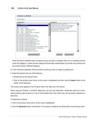 692       X-Cart v.4.3.0. User Manual.




  (If the 'Products' selectbox does not appear and you just see a message There are no available products
  under this category, it means that the category that has been selected does not contain any products and
  you should choose a different category).

4. In the 'Products' selectbox, find the product to which you wish to create an upselling link.

5. Select this product. Do one of the following:

  § Double-click on the product name.

  § Click on the product name (once, so the name is highlighted) and then click the Select button at the
     bottom of the dialog box.

The product name appears in the 'Product' field in the 'Add new link' section.

While using the 'Choose a product' dialog box, you can use bookmarks. Bookmarks allow you to pre-
select products (add products to a list of bookmarked items from which they can be quickly selected at a
later time).

To bookmark a product:

1. Click on the product name (once, so the name is highlighted).

2. Click the Bookmark button at the bottom. The product is added to the 'Bookmarks' list at the top of the '




                                                                       © 2001-2009 Ruslan R. Fazliev. All rights reserved.
 