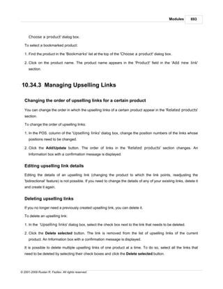 Modules        693



      Choose a product' dialog box.

   To select a bookmarked product:

   1. Find the product in the 'Bookmarks' list at the top of the 'Choose a product' dialog box.

   2. Click on the product name. The product name appears in the 'Product' field in the 'Add new link'
      section.



10.34.3 Managing Upselling Links

   Changing the order of upselling links for a certain product

   You can change the order in which the upselling links of a certain product appear in the 'Related products'
   section.

   To change the order of upselling links:

   1. In the POS. column of the 'Upselling links' dialog box, change the position numbers of the links whose
      positions need to be changed.

   2. Click the Add/Update button. The order of links in the 'Related products' section changes. An
      Information box with a confirmation message is displayed.


   Editing upselling link details

   Editing the details of an upselling link (changing the product to which the link points, readjusting the
   'bidirectional' feature) is not possible. If you need to change the details of any of your existing links, delete it
   and create it again.


   Deleting upselling links

   If you no longer need a previously created upselling link, you can delete it.

   To delete an upselling link:

   1. In the 'Upselling links' dialog box, select the check box next to the link that needs to be deleted.

   2. Click the Delete selected button. The link is removed from the list of upselling links of the current
      product. An Information box with a confirmation message is displayed.

   It is possible to delete multiple upselling links of one product at a time. To do so, select all the links that
   need to be deleted by selecting their check boxes and click the Delete selected button.



© 2001-2009 Ruslan R. Fazliev. All rights reserved.
 