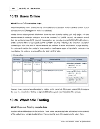 694       X-Cart v.4.3.0. User Manual.




10.35 Users Online

What Users Online module does

The module Users online enables 'Users online statistics' subsection in the 'Statistics' section of your
store's Admin area (Management menu->Statistics).

'Users online' section provides information about the users currently viewing your shop pages. You can
see the names of customers using your store at the moment (CUSTOMER column), the date and time of
their first and last entries (DATE column), the pages they are currently viewing (CURRENT PAGE column),
and the contents of their shopping carts (CART CONTENT column). First entry is the time when a customer
comes to your store. Last entry is the time when he last performs an action which results in page reloading.
If a customer is inactive for a period of time exceeding the allowable period of inactivity for customers, the
record about this customer is removed from the 'Users online' table.




You can view a customer's profile details by clicking on his name link. Clicking on a page URL link opens
the page in a new window. Clicking on a product title allows you to view the details of the product.




10.36 Wholesale Trading

What Wholesale Trading module does

You can define wholesale prices for products. These prices are generally lower and depend on the quantity
of the product items being ordered and/or on the membership level of the customer who orders them.



                                                                       © 2001-2009 Ruslan R. Fazliev. All rights reserved.
 