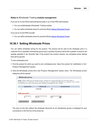 Modules       695




   Roles in Wholesale Trading module management

   If you are an X-Cart GOLD administrator/provider or an X-Cart PRO administrator:

      § You can enable/disable Wholesale Trading module.

      § You can define wholesale prices for products (Study Setting Wholesale Prices).

   If you are an X-Cart PRO provider:

      § You can define wholesale prices for products (Study Setting Wholesale Prices).



10.36.1 Setting Wholesale Prices
   You can define wholesale pricing for the product. The product will be sold at the wholesale price if a
   customer from a specified membership group buys a quantity of product items that is greater or equal to the
   quantity specified in the 'Quantity' field. If the product has product variants, any wholesale prices defined
   here will be ignored.

   To set a wholesale price:

   1. Find the product for which you want to set a wholesale price. Open this product for modification in the '
      Product Management' section.

   2. Click the Wholesale prices link in the 'Product Management' section menu. The 'Wholesale prices'
      dialog box will be opened.




      The price of one item without the wholesale discounts for all membership groups is displayed for your
      convenience in the first line of the prices list.




© 2001-2009 Ruslan R. Fazliev. All rights reserved.
 