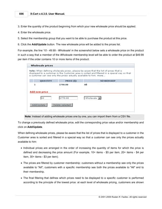 696       X-Cart v.4.3.0. User Manual.



3. Enter the quantity of the product beginning from which your new wholesale price should be applied.

4. Enter the wholesale price.

5. Select the membership group that you want to be able to purchase the product at this price.

6. Click the Add/Update button. The new wholesale price will be added to the prices list.

For example, the line '10 - 49.99 - Wholesale' in the screenshot below sets a wholesale price on the product
in such a way that a member of the Wholesale membership level will be able to order the product at $49.99
per item if the order contains 10 or more items of the product:




       Note: Instead of adding wholesale prices one by one, you can import them from a CSV file.

To change a previously defined wholesale price, edit the corresponding price value and/or membership and
click on Add/Update.

When defining wholesale prices, please be aware that the list of prices that is displayed to a customer in the
Customer area is sorted and filtered in a special way so that a customer can see only the prices actually
available to him:

  · Individual prices are arranged in the order of increasing the quantity of items for which the price is
    defined and decreasing the price amount (For example, 10+ items - $5 per item, 20+ items - $4 per
    item, 30+ items - $3 per item).

  · The prices are filtered by customer membership: customers without a membership see only the prices
    available to "All"; customers with a specific membership see both the prices available to "All" and to
    their membership.

  · The final filtering that defines which prices need to be displayed to a specific customer is performed
    according to the principle of the lowest price: at each level of wholesale pricing, customers are shown




                                                                      © 2001-2009 Ruslan R. Fazliev. All rights reserved.
 